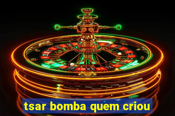 tsar bomba quem criou