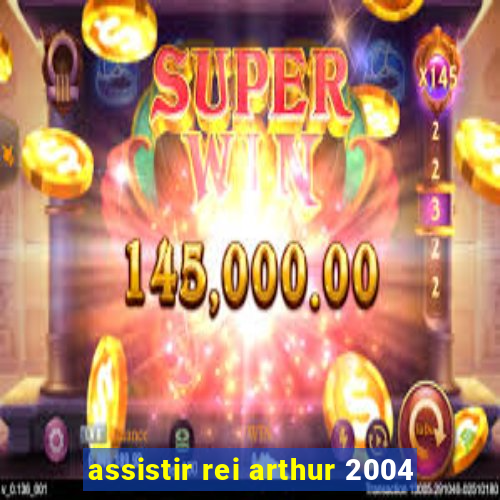 assistir rei arthur 2004