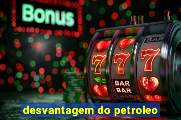 desvantagem do petroleo